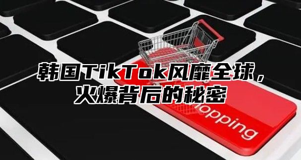 韩国TikTok风靡全球，火爆背后的秘密
