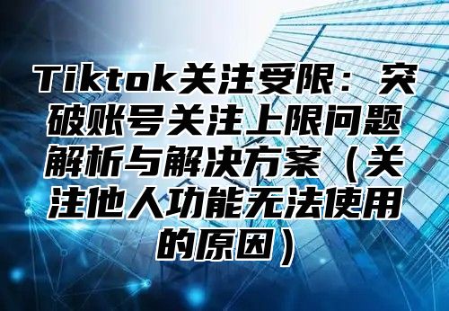 Tiktok关注受限：突破账号关注上限问题解析与解决方案关注他人功能无法使用的原因