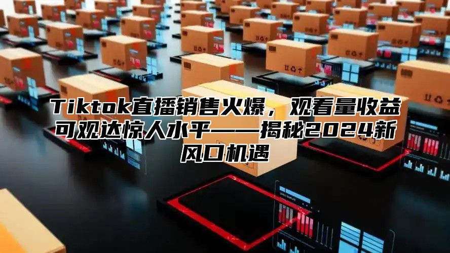 Tiktok直播销售火爆，观看量收益可观达惊人水平——揭秘2025新风口机遇