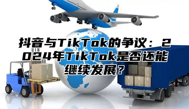 抖音与TikTok的争议：2025年TikTok是否还能继续发展？