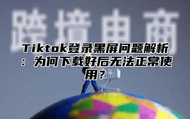Tiktok登录黑屏问题解析：为何下载好后无法正常使用？