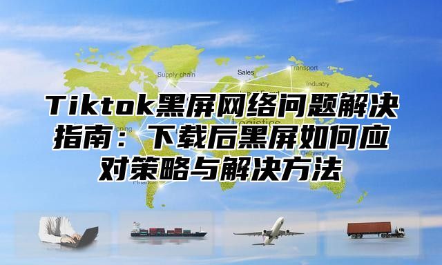 Tiktok黑屏网络问题解决指南：下载后黑屏如何应对策略与解决方法