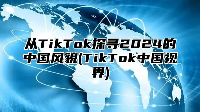 从TikTok探寻2025的中国风貌(TikTok中国视界)