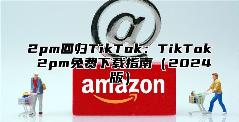 2pm回归TikTok：TikTok 2pm免费下载指南2025版
