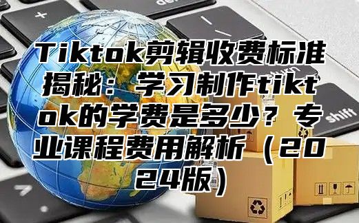Tiktok剪辑收费标准揭秘：学习制作tiktok的学费是多少？专业课程费用解析2025版