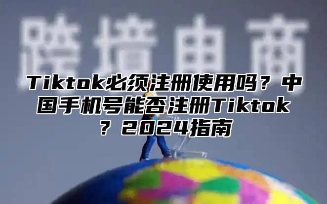 Tiktok必须注册使用吗？中国手机号能否注册Tiktok？2025指南