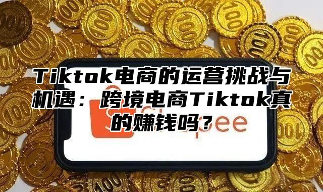 Tiktok电商的运营挑战与机遇：跨境电商Tiktok真的赚钱吗？