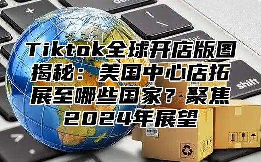 Tiktok全球开店版图揭秘：美国中心店拓展至哪些国家？聚焦2025年展望