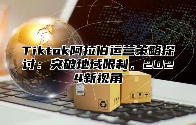 Tiktok阿拉伯运营策略探讨：突破地域限制，2025新视角