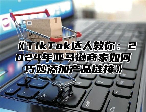 TikTok达人教你：2025年亚马逊商家如何巧妙添加产品链接