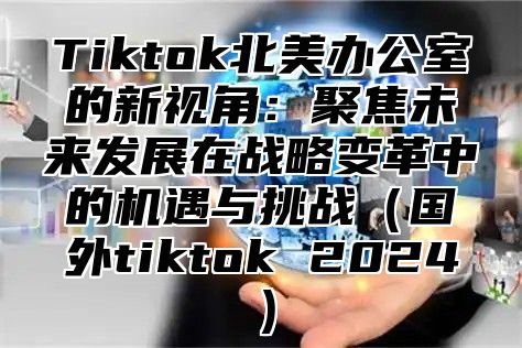 Tiktok北美办公室的新视角：聚焦未来发展在战略变革中的机遇与挑战国外tiktok 2025