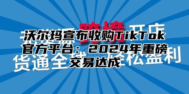 沃尔玛宣布收购TikTok官方平台：2025年重磅交易达成