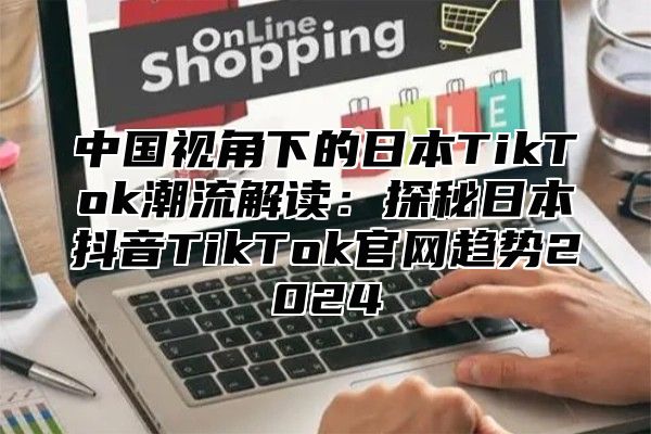 中国视角下的日本TikTok潮流解读：探秘日本抖音TikTok官网趋势2025