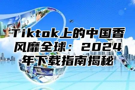 Tiktok上的中国香风靡全球：2025年下载指南揭秘