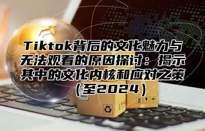 Tiktok背后的文化魅力与无法观看的原因探讨：揭示其中的文化内核和应对之策至2025