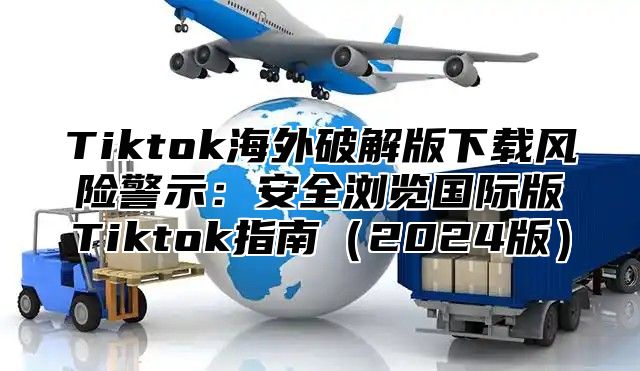 Tiktok海外破解版下载风险警示：安全浏览国际版Tiktok指南2025版