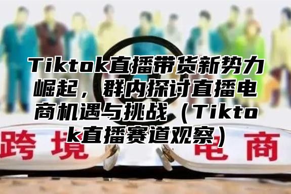 Tiktok直播带货新势力崛起，群内探讨直播电商机遇与挑战Tiktok直播赛道观察