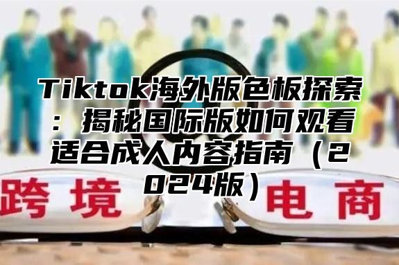 Tiktok海外版色板探索：揭秘国际版如何观看适合成人内容指南2025版