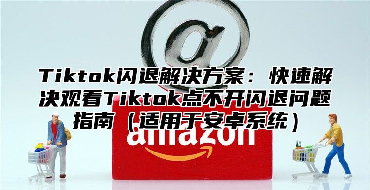 Tiktok闪退解决方案：快速解决观看Tiktok点不开闪退问题指南适用于安卓系统