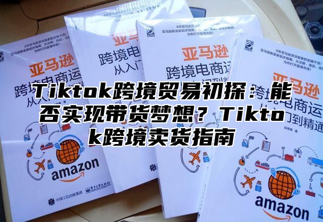 Tiktok跨境贸易初探：能否实现带货梦想？Tiktok跨境卖货指南