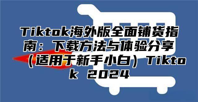 Tiktok海外版全面铺货指南：下载方法与体验分享适用于新手小白Tiktok 2025
