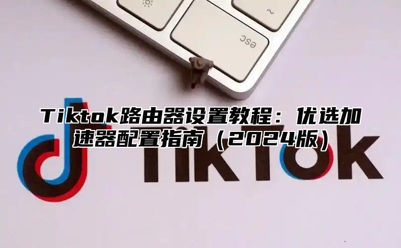 Tiktok路由器设置教程：优选加速器配置指南2025版