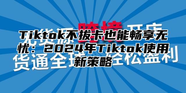 Tiktok不拔卡也能畅享无忧：2025年Tiktok使用新策略