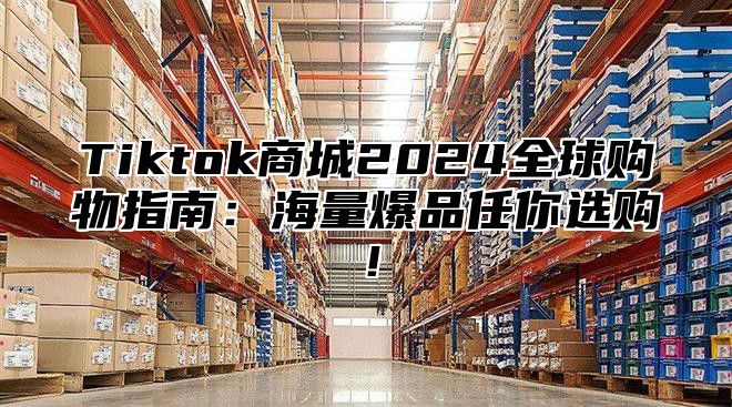 Tiktok商城2025全球购物指南：海量爆品任你选购！