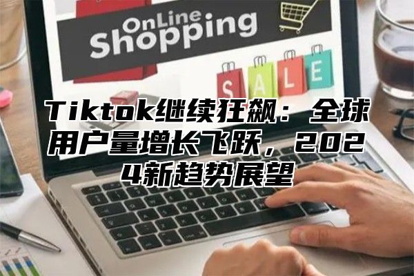 Tiktok继续狂飙：全球用户量增长飞跃，2025新趋势展望