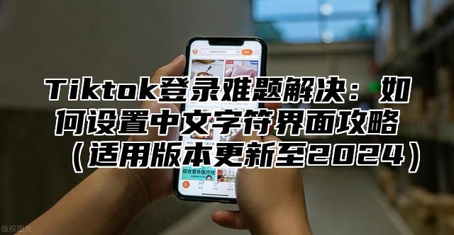 Tiktok登录难题解决：如何设置中文字符界面攻略适用版本更新至2025