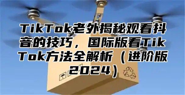 TikTok老外揭秘观看抖音的技巧，国际版看TikTok方法全解析进阶版2025