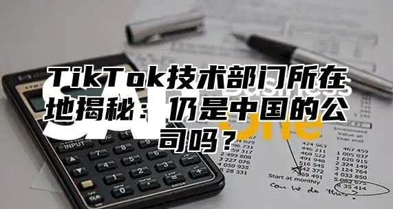 TikTok技术部门所在地揭秘：仍是中国的公司吗？