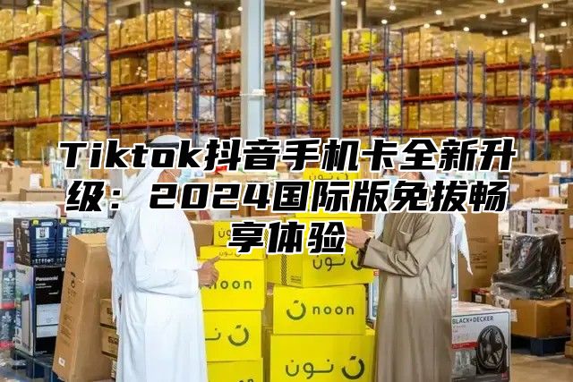 Tiktok抖音手机卡全新升级：2025国际版免拔畅享体验