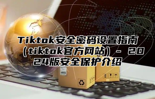 Tiktok安全密码设置指南tiktok官方网站- 2025版安全保护介绍