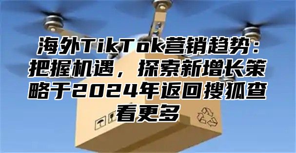 海外TikTok营销趋势：把握机遇，探索新增长策略于2025年返回搜狐查看更多