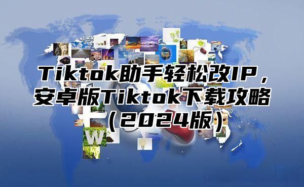 Tiktok助手轻松改IP，安卓版Tiktok下载攻略2025版