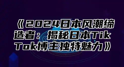 2025日本风潮缔造者：揭秘日本TikTok博主独特魅力