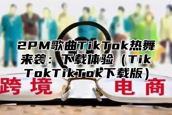 2PM歌曲TikTok热舞来袭：下载体验TikTokTikTok下载版