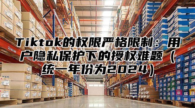 Tiktok的权限严格限制：用户隐私保护下的授权难题统一年份为2025