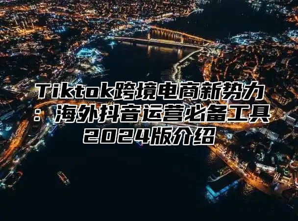 Tiktok跨境电商新势力：海外抖音运营必备工具2025版介绍