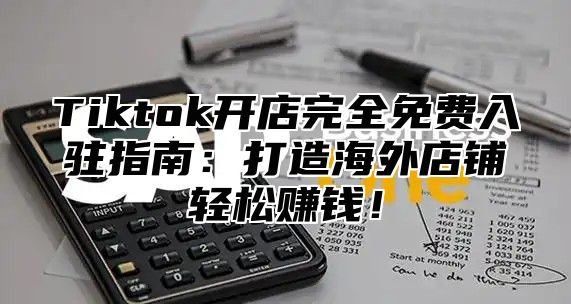 Tiktok开店完全免费入驻指南：打造海外店铺轻松赚钱！