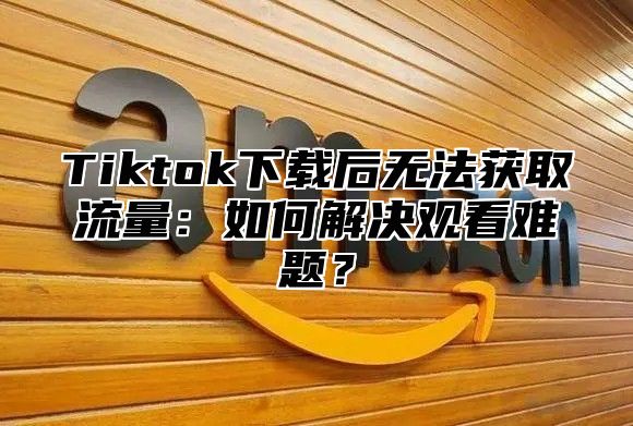 Tiktok下载后无法获取流量：如何解决观看难题？