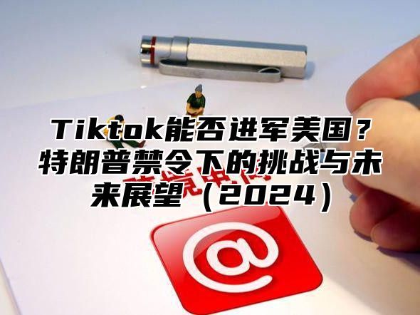 Tiktok能否进军美国？特朗普禁令下的挑战与未来展望2025