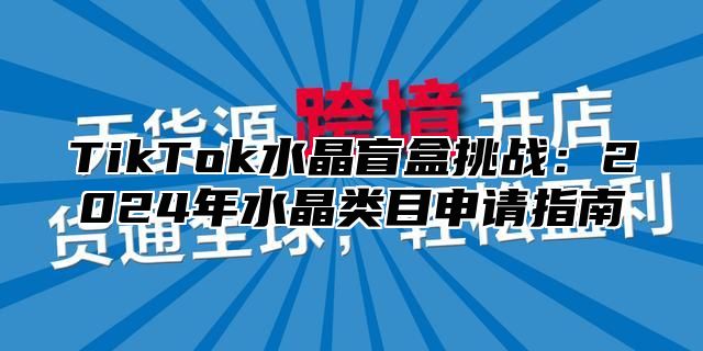 TikTok水晶盲盒挑战：2025年水晶类目申请指南