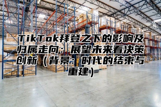 TikTok拜登之下的影响及归属走向：展望未来看决策创新背景：时代的结束与重建