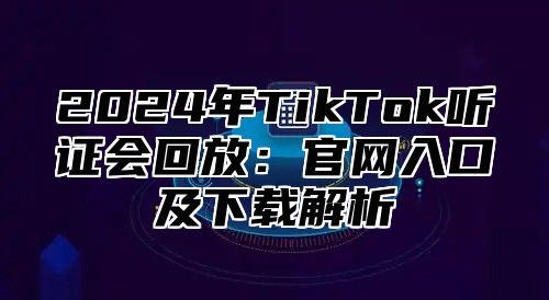 2025年TikTok听证会回放：官网入口及下载解析