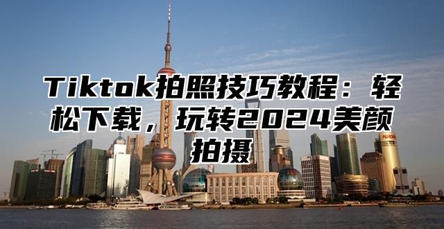 Tiktok拍照技巧教程：轻松下载，玩转2025美颜拍摄
