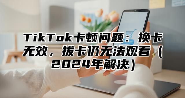 TikTok卡顿问题：换卡无效，拔卡仍无法观看2025年解决
