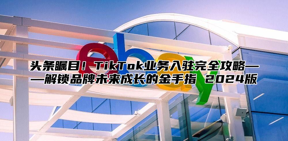 头条瞩目！TikTok业务入驻完全攻略——解锁品牌未来成长的金手指 2025版