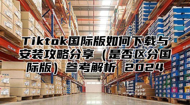 Tiktok国际版如何下载与安装攻略分享是否区分国际版参考解析 2025